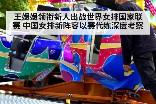 王媛媛领衔新人出战世界女排国家联赛 中国女排新阵容以赛代练深度考察