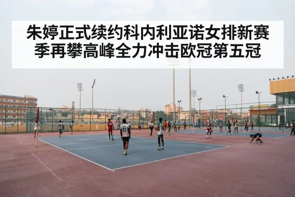 朱婷正式续约科内利亚诺女排新赛季再攀高峰全力冲击欧冠第五冠