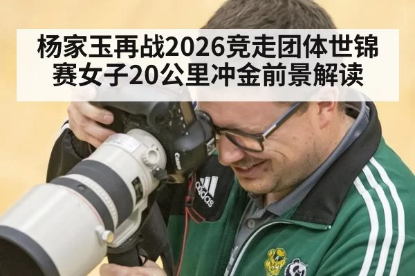 杨家玉再战2026竞走团体世锦赛女子20公里冲金前景解读